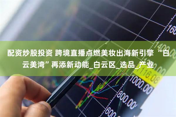 配资炒股投资 跨境直播点燃美妆出海新引擎 “白云美湾”再添新动能_白云区_选品_产业