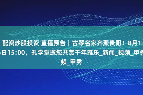配资炒股投资 直播预告丨古琴名家齐聚贵阳！8月16日15:00，孔学堂邀您共赏千年雅乐_新闻_视频_甲秀