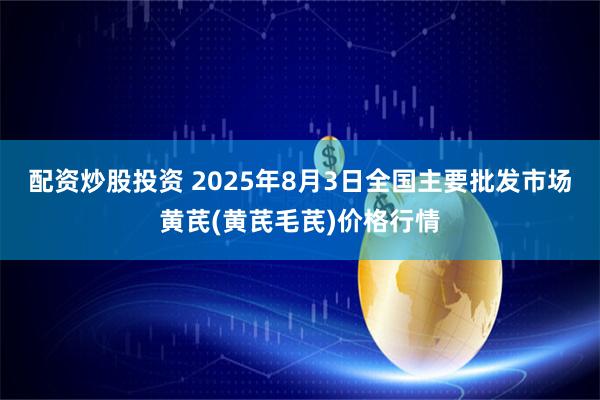 配资炒股投资 2025年8月3日全国主要批发市场黄芪(黄芪毛芪)价格行情