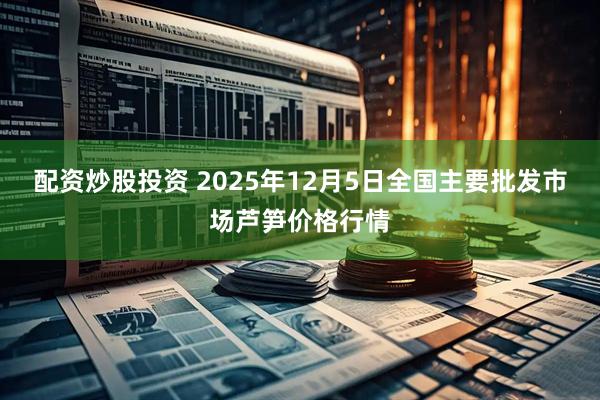 配资炒股投资 2025年12月5日全国主要批发市场芦笋价格行情