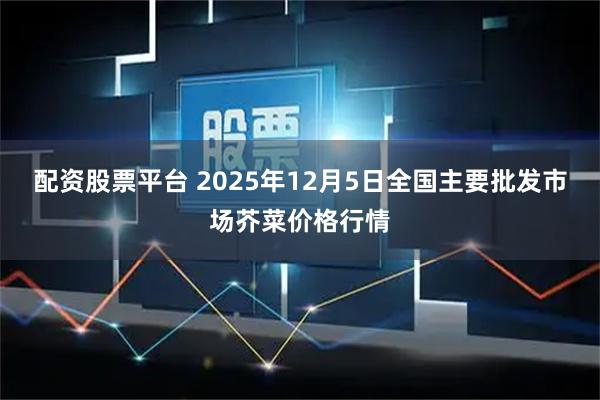 配资股票平台 2025年12月5日全国主要批发市场芥菜价格行情