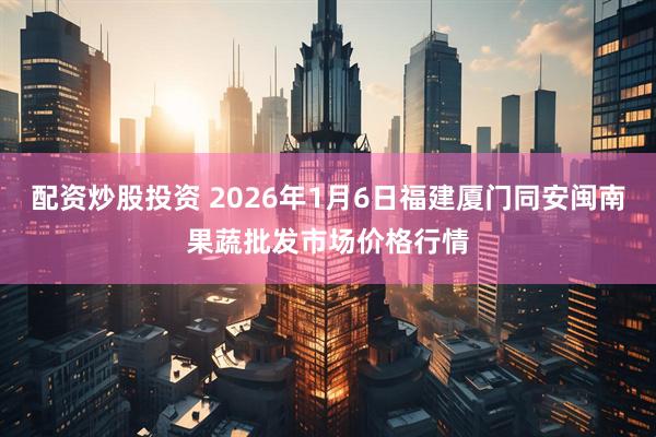 配资炒股投资 2026年1月6日福建厦门同安闽南果蔬批发市场价格行情