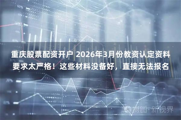 重庆股票配资开户 2026年3月份教资认定资料要求太严格！这些材料没备好，直接无法报名